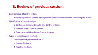 B. Review of previous session:
• Basic concepts of control system
A control system is a system, which provides the desired response by controlling the output.
• Classification of control systems
1. Continuous time and Discrete-time Control Systems
2. SISO and MIMO Control Systems
3. Open Loop and Closed Loop Control Systems
• Types of control system feedback
There are two types of feedback −
1. Positive feedback
2. Negative feedback
 