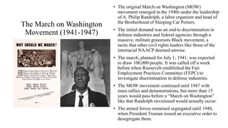 The March on Washington
Movement (1941-1947)
• The original March on Washington (MOW)
movement emerged in the 1940s under the leadership
of A. Philip Randolph, a labor organizer and head of
the Brotherhood of Sleeping Car Porters.
• The initial demand was an end to discrimination in
defense industries and federal agencies through a
massive, militant grassroots Black movement, a
tactic that other civil rights leaders like those of the
interracial NAACP deemed unwise.
• The march, planned for July 1, 1941, was expected
to draw 100,000 people. It was called off a week
before when Roosevelt established the Fair
Employment Practices Committee (FEPC) to
investigate discrimination in defense industries.
• The MOW movement continued until 1947 with
mass rallies and demonstrations, but more than 15
years would pass before a “March on Washington”
like that Randolph envisioned would actually occur.
• The armed forces remained segregated until 1948,
when President Truman issued an executive order to
desegregate them.
 