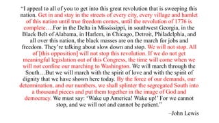 “I appeal to all of you to get into this great revolution that is sweeping this
nation. Get in and stay in the streets of every city, every village and hamlet
of this nation until true freedom comes, until the revolution of 1776 is
complete….For in the Delta in Mississippi, in southwest Georgia, in the
Black Belt of Alabama, in Harlem, in Chicago, Detroit, Philadelphia, and
all over this nation, the black masses are on the march for jobs and
freedom. They’re talking about slow down and stop. We will not stop. All
of [this opposition] will not stop this revolution. If we do not get
meaningful legislation out of this Congress, the time will come when we
will not confine our marching to Washington. We will march through the
South…But we will march with the spirit of love and with the spirit of
dignity that we have shown here today. By the force of our demands, our
determination, and our numbers, we shall splinter the segregated South into
a thousand pieces and put them together in the image of God and
democracy. We must say: ‘Wake up America! Wake up!’ For we cannot
stop, and we will not and cannot be patient.”
–John Lewis
 