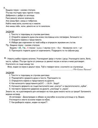 Бащина поука – синова сполука.
Пъстра пъстърва през проток плува.
Добрината с добро се заплаща.
Рано ранило звънче зазвънило.
Ако имаш брат, имаш и побратим.
Който няма вола, всичко му е неволя.
Ако имаш зъби, хапи, докато не са те захапали.
ЗАДАЧИ:
1. Текстът е подходящ за слухова диктовка.
2. Открийте сродните думи във всяка пословица или поговорка. Запишете ги.
3. Оградете корена и представката.
4. Избери две изречения по твой избор и определи звуковия им състав.
Пр.: Бащина поука – синова сполука.
бащина – 6б., 7зв., 3 гласни – а,и,а; 2 звучни съгл. – б,н; 2 беззвучни съгл. – шт
5. Препишете първите думи от изреченията. Подредете ги по азбучен ред.
Новата учебна година започна. Училищният двор е пълен с деца. Училището свети, бяло,
чисто, хубаво. Пъстри групи от ученици се движат насам и натам и живо разговарят.
Учителите са също между тях.
Янко, жаден за наука е дошъл пръв. Той е говорил вече с всичките си съученици.
............................................ /По Елин Пелин/
ЗАДАЧИ:
1. Текстът е подходящ за слухова диктовка.
2. Подчертайте сродните думи в текста. Препишете ги.
3. Определете корена и представката на думите.
4. Как написахте представките раЗ/С - ; сЪ/А-. Защо?
5. Напишете формите на съществителното име „учител“ и прилагателното „хубав“.
6. поставете правилно ударение на думите „училища“ и „наука“.
Знаете ли, че в разговорната реч изговорът на тези думи много често се греши? Запомнете
верния изговор.
26 октомври - Димитровден е обявен за неучебен за всички учѝлища в гр. Видин.
Учѝлището е място за всеки жаден за наука.
7. Как разбирате израза „жаден за наука“?
7.
8.
 