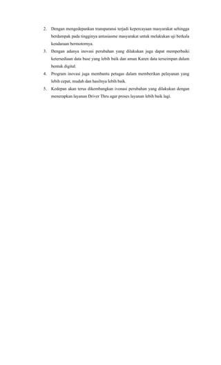 2. Dengan mengedepankan transparansi terjadi kepercayaan masyarakat sehingga
berdampak pada tingginya antusiasme masyarakat untuk melakukan uji berkala
kendaraan bermotornya.
3. Dengan adanya inovasi perubahan yang dilakukan juga dapat memperbaiki
ketersediaan data base yang lebih baik dan aman Karen data terseimpan dalam
bentuk digital.
4. Program inovasi juga membantu petugas dalam memberikan pelayanan yang
lebih cepat, mudah dan hasilnya lebih baik.
5. Kedepan akan terus dikembangkan ivonasi perubahan yang dilakukan dengan
menerapkan layanan Driver Thru agar proses layanan lebih baik lagi.
 