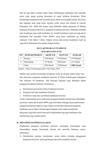 Dari ke tiga faktor tersebut diatas Dinas Perhubungan Kabupaten Pati memiliki
peran yang sangat penting khususnya di aspek kelaikan Kendaraan. Dinas
Perhubungan Kabupaten Pati memiliki peran dalam mewujudkan kondisi lalu lintas
dan angkutan jalan yang aman, nyaman, tertib, lancar dan selamat di wilayah
Kabupaten Pati. Salah satu fungsi yang dilakukan adalah pelayanan di Bidang
Pengujian Kendaraan Bermotor, pengujian kendaraan bermotor dilakukan terhadap
jenis kendaraan yang wajib melakukan uji. Jumlah kendaraan wajib uji yang ada di
Kabupaten Pati sejumlah 15.861 KBWU yang harus melakukan uji berkala
sebanyak 2 kali dalam 1 tahun. Adapun rincian data potensi kendaraan wajib uji
yang ada di Kabupaten Pati adalah sebagai berikut :
DATA KENDARAAN WAJIB UJI
DI KABUPATEN PATI
NO JENIS KENDARAN AKTIF UJI MATI UJI JUMLAH
1 Barang 9196 Kend 5534 Kend 14730 Kend
2 Penumpang 727 Kend 404 Kend 1131 Kend
Total 9923 Kend 5938 Kend 15861 Kend
Sumber : Dinas Perhubungan Kab. Pati Tahun 2019
Melihat data jumlah keseluruhan kendaraan wajib uji tersebut dalam sehari rata –
rata pelayanan pengujian kendaraan bermotor di Dinas Perhubungan Kabupaten
Pati melayani 90 kendaraan. Ada beberapa kegiatan yang dilakukan dalam
pengujian kendaraan bermotor, diantaranya :
a. Pemeriksaan persyaratan teknis kendaraan bermotor
b. Pengujian laik jalan kendaraan bermotor
c. Pemberian tanda lulus uji berkala kendaraan bermotor.
Untuk melaksanakan proses pelayanan pengujian berkala tersebut tentu dibutuhkan
prasarana, sarana dan kualitas SDM yang mencukupi sehingga tujuan pelaksanaan
pengujian kendaraan dapat tercapai. Dalam memberikan pelayanan pengujian
kendaraan saat ini Dinas Perhubungan Kabupaten Pati sudah memberikan
pelayanan yang baik namun tentu perlu dioptimalkan lagi agar kualitasnya dan
kuantitasnya juga semakin prima
B. IDENTIFIKASI PERMASALAHAN
Pelaksanaan pengujian kendaraan bermotor merupakan kewenangan yang
diamanahkan kepada Pemerintah Daerah dan memiliki beberapa tujuan,
diantaranya :
1) Memberikan jaminan keselamatan secara teknis terhadap penggunaan
kendaraan bermotor, kereta gandengan dan kereta tempelan di jalan.
 