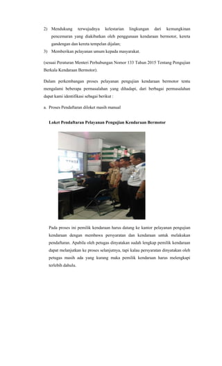 2) Mendukung terwujudnya kelestarian lingkungan dari kemungkinan
pencemaran yang diakibatkan oleh penggunaan kendaraan bermotor, kereta
gandengan dan kereta tempelan dijalan;
3) Memberikan pelayanan umum kepada masyarakat.
(sesuai Peraturan Menteri Perhubungan Nomor 133 Tahun 2015 Tentang Pengujian
Berkala Kendaraan Bermotor).
Dalam perkembangan proses pelayanan pengujian kendaraan bermotor tentu
mengalami beberapa permasalahan yang dihadapi, dari berbagai permasalahan
dapat kami identifikasi sebagai berikut :
a. Proses Pendaftaran diloket masih manual
Loket Pendaftaran Pelayanan Pengujian Kendaraan Bermotor
Pada proses ini pemilik kendaraan harus datang ke kantor pelayanan pengujian
kendaraan dengan membawa persyaratan dan kendaraan untuk melakukan
pendaftaran. Apabila oleh petugas dinyatakan sudah lengkap pemilik kendaraan
dapat melanjutkan ke proses selanjutnya, tapi kalau persyaratan dinyatakan oleh
petugas masih ada yang kurang maka pemilik kendaraan harus melengkapi
terlebih dahulu.
 