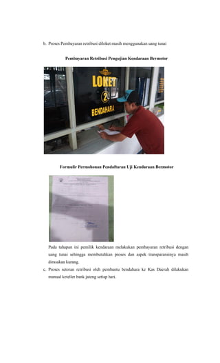 b. Proses Pembayaran retribusi diloket masih menggunakan uang tunai
Pembayaran Retribusi Pengujian Kendaraan Bermotor
Formulir Permohonan Pendaftaran Uji Kendaraan Bermotor
Pada tahapan ini pemilik kendaraan melakukan pembayaran retribusi dengan
uang tunai sehingga membutuhkan proses dan aspek transparansinya masih
dirasakan kurang.
c. Proses setoran retribusi oleh pembantu bendahara ke Kas Daerah dilakukan
manual keteller bank jateng setiap hari.
 