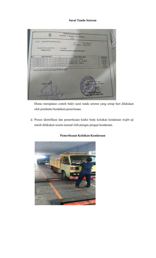 Surat Tanda Setoran
Diatas merupakan contoh bukti surat tanda setoran yang setiap hari dilakukan
oleh pembantu bendahara penerimaan.
d. Proses identifikasi dan pemeriksaan kodisi body kelaikan kendaraan wajib uji
masih dilakukan secara manual oleh petugas penguji kendaraan.
Pemeriksaan Kelaikan Kendaraan
 