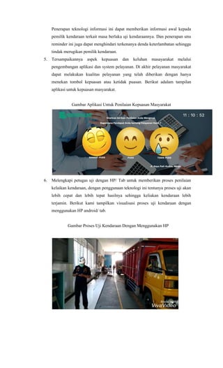 Penerapan teknologi informasi ini dapat memberikan informasi awal kepada
pemilik kendaraan terkait masa berlaku uji kendaraannya. Dan penerapan sms
reminder ini juga dapat menghindari terkenanya denda keterlambatan sehingga
tindak merugikan pemilik kendaraan.
5. Tersampaikannya aspek kepuasan dan keluhan masayarakat melalui
pengembangan aplikasi dan system pelayanan. Di akhir pelayanan masyarakat
dapat melakukan kualitas pelayanan yang telah diberikan dengan hanya
menekan tombol kepuasan atau ketidak puasan. Berikut adalam tampilan
aplikasi untuk kepuasan masyarakat.
Gambar Aplikasi Untuk Penilaian Kepuasan Masyarakat
6. Melengkapi petugas uji dengan HP/ Tab untuk memberikan proses penilaian
kelaikan kendaraan, dengan penggunaan teknologi ini tentunya proses uji akan
lebih cepat dan lebih tepat hasilnya sehingga keliakan kendaraan lebih
terjamin. Berikut kami tampilkan visualisasi proses uji kendaraan dengan
menggunakan HP android/ tab.
Gambar Proses Uji Kendaraan Dengan Menggunakan HP
 