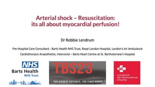 Arterial shock – Resuscitation:
its all about myocardial perfusion!
Dr Robbie Lendrum
Pre-Hospital Care Consultant - Barts Health NHS Trust, Royal London Hospital, London’s Air Ambulance
Cardiothoracic Anaesthetist, Intensivist – Barts Heart Centre at St. Bartholomew’s Hospital
 
