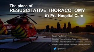 The place of
RESUSCITATIVE THORACOTOMY
in Pre-Hospital Care
Zane Perkins
Consultant Trauma Surgeon, Royal London Hospital
Consultant in Pre-Hospital Care, London’s Air Ambulance
Honorary Senior Lecturer, Centre for Trauma Sciences
@ZBPerkins
 