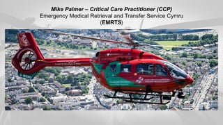 Mike Palmer – Critical Care Practitioner (CCP)
Emergency Medical Retrieval and Transfer Service Cymru
(EMRTS)
 