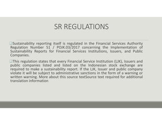 SR REGULATIONS
Sustainability reporting itself is regulated in the Financial Services Authority
Regulation Number 51 / POJK.03/2017 concerning the Implementation of
Sustainability Reports for Financial Services Institutions, Issuers, and Public
Companies.
This regulation states that every Financial Service Institution (LJK), Issuers and
public companies listed and listed on the Indonesian stock exchange are
required to make a sustainability report. If the LJK, Issuer and public company
violate it will be subject to administrative sanctions in the form of a warning or
written warning. More about this source textSource text required for additional
translation information
 