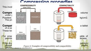 Compression properties
This involves compressibility and compatibility .
Compressibility can be defined as the ability of a powder to decease in volume
under pressure.
Powders are normally compressed into tablets using a pressure of about 5.0kg/cm2.
The process is called compaction & compression.
Compatibility can be defined as ability of powder to be compressed in to a tablet
of a certain strength or hardness.
These two relate directly to the tabletting performance.
For proper compression to occur the tablet should be plastic i.e., capable of
permanent deformation and it should also exhibit certain degree of brittleness.
If the drug is plastic , then the excipients chosen should be brittle (lactose, calcium
phosphate) and if the drug is brittle, then the excipients should be plastic
(Microcrystalline cellulose). 15
 