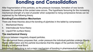 After fragmentation of the particles, as the pressure increases, formation of new bonds
between the particles at the contact area occurs. The hypothesis favouring for the increasing
mechanical strength of a bed of powder when subjected to rising compressive forces can be
explained by the following theory.
Bonding/Consolidation Mechanism
There are three theories about the bonding of p[articles in the tablet by compression
I. Mechanical theory
II. Intermolecular force theory
III. Liquid-Film surface theory
The mechanical theory
It occurs between irregularly shaped particles.
The mechanical theory proposes that, under pressure the individual particles undergo Elastic /
Plastic deformation and the particle boundaries that the edges of the particle intermesh
forming a mechanical Bond.
Mechanical interlocking is not a major mechanism of bonding in pharmaceutical tableting.
Bonding and Consolidation
 