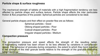Particle shape & surface roughness
The mechanical strength of tablets of materials with a high fragmentation tendency are less
affected by particle shape and surface texture. Particle shape affects the inter particulate
friction & flow properties of the powder. Spherical particles are considered to be ideal.
General particle shapes and their effect on powder flow are as follows:
Spherical particles - Good
Oblong shaped particles - Poor
Cubical shaped particles - Poor
Irregular shaped particles - Medium
Compaction pressure
The compaction pressure and speed affects the strength of the resulting tablet.
A fragmenting material has been shown to be less affected by variations in compression
speed. The behaviour of granules during compaction, the extent to which they bond together
& the strength of the inter granule bonds relative to the strength of the granules determine
tablet hardness.
 