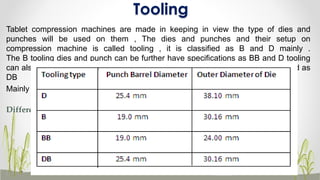 Tooling
Tablet compression machines are made in keeping in view the type of dies and
punches will be used on them , The dies and punches and their setup on
compression machine is called tooling , it is classified as B and D mainly .
The B tooling dies and punch can be further have specifications as BB and D tooling
can also be dies and punches can be utilized on B tooling machine which is called as
DB
Mainly there are two standards, a D and B
Difference between B and D tooling
45
 