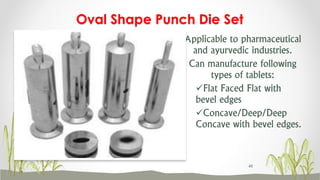 Applicable to pharmaceutical
and ayurvedic industries.
Can manufacture following
types of tablets:
Flat Faced Flat with
bevel edges
Concave/Deep/Deep
Concave with bevel edges.
Oval Shape Punch Die Set
48
 
