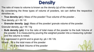 The ratio of mass to volume is known as the density (ρ) of the material
By considering the three types of volume of powders, we can define the respective
densities as,
• True density (ρt ): Mass of the powder/ True volume of the powder .
True density, ρt = M / Vt
• Granular density (ρg): Mass of the powder/ granule volume of the powder.
Granular density, ρg = M / Vg
• Bulk density (ρb): It is the ratio of total mass of the powder to the bulk Volume of
the powder. It is measured by pouring the weighed powder into a measuring cylinder
and the volume is noted.
It is expressed in gm/ml and is given by: ρb = M / Vb
Where , M is the total mass of the powder
Vb is the Bulk Volume of the powder
Density
 