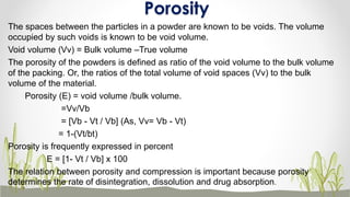 The spaces between the particles in a powder are known to be voids. The volume
occupied by such voids is known to be void volume.
Void volume (Vv) = Bulk volume –True volume
The porosity of the powders is defined as ratio of the void volume to the bulk volume
of the packing. Or, the ratios of the total volume of void spaces (Vv) to the bulk
volume of the material.
Porosity (E) = void volume /bulk volume.
=Vv/Vb
= [Vb - Vt / Vb] (As, Vv= Vb - Vt)
= 1-(Vt/bt)
Porosity is frequently expressed in percent
E = [1- Vt / Vb] x 100
The relation between porosity and compression is important because porosity
determines the rate of disintegration, dissolution and drug absorption.
Porosity
 