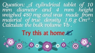 Question: A cylindrical tablet of 10
mm diameter and 4 mm height
weighed 480 mg and was made from
material of true density 1.6 g Cm-3 .
Calculate the bulk volume Vb .
Try this at home
 