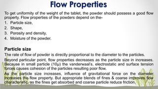 To get uniformity of the weight of the tablet, the powder should possess a good flow
property. Flow properties of the powders depend on the-
1. Particle size,
2. Shape,
3. Porosity and density,
4. Moisture of the powder.
Particle size
The rate of flow of powder is directly proportional to the diameter to the particles.
Beyond particular point, flow properties decreases as the particle size in increases.
Because in small particle (10µ) the vanderwaal’s, electrostatic and surface tension
forces causes cohesion of the particles resulting poor flow.
As the particle size increases, influence of gravitational force on the diameter
increases the flow property. But appropriate blends of fines & coarse improves flow
characteristic, as the fines get absorbed and coarse particle reduce friction.
Flow Properties
 