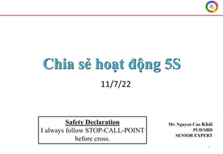 Chia sẻ hoạt động 5S
1
Mr. Nguyen Cao Khải
PUD/SBD
SENIOR EXPERT
Safety Declaration
I always follow STOP-CALL-POINT
before cross.
11/7/22
 