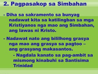 2. Pagpasakop sa Simbahan
- Diha sa sakramento sa bunyag
nadawat kita sa katilingban sa mga
Kristiyanos nga mao ang Simbahan,
ang lawas ni Kristo.
- Nadawat nato ang bililhong grasya
nga mao ang grasya sa pagtoo –
ang grasyang makasantos.
- Nagdala kanato sa pag-ambit sa
mismong kinabuhi sa Santisima
Trinidad
 