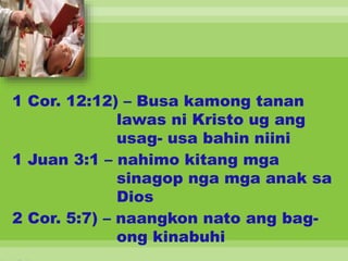 1 Cor. 12:12) – Busa kamong tanan
lawas ni Kristo ug ang
usag- usa bahin niini
1 Juan 3:1 – nahimo kitang mga
sinagop nga mga anak sa
Dios
2 Cor. 5:7) – naangkon nato ang bag-
ong kinabuhi
 