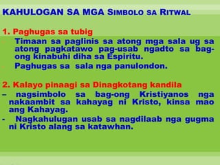 KAHULOGAN SA MGA SIMBOLO SA RITWAL
1. Paghugas sa tubig
- Timaan sa paglinis sa atong mga sala ug sa
atong pagkatawo pag-usab ngadto sa bag-
ong kinabuhi diha sa Espiritu.
- Paghugas sa sala nga panulondon.
2. Kalayo pinaagi sa Dinagkotang kandila
– nagsimbolo sa bag-ong Kristiyanos nga
nakaambit sa kahayag ni Kristo, kinsa mao
ang Kahayag.
- Nagkahulugan usab sa nagdilaab nga gugma
ni Kristo alang sa katawhan.
 