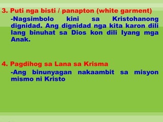 3. Puti nga bisti / panapton (white garment)
-Nagsimbolo kini sa Kristohanong
dignidad. Ang dignidad nga kita karon dili
lang binuhat sa Dios kon dili Iyang mga
Anak.
4. Pagdihog sa Lana sa Krisma
-Ang binunyagan nakaambit sa misyon
mismo ni Kristo
 