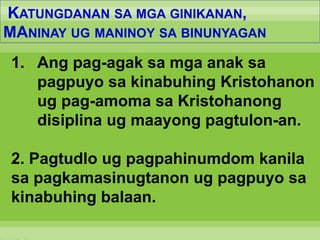 KATUNGDANAN SA MGA GINIKANAN,
MANINAY UG MANINOY SA BINUNYAGAN
1. Ang pag-agak sa mga anak sa
pagpuyo sa kinabuhing Kristohanon
ug pag-amoma sa Kristohanong
disiplina ug maayong pagtulon-an.
2. Pagtudlo ug pagpahinumdom kanila
sa pagkamasinugtanon ug pagpuyo sa
kinabuhing balaan.
 