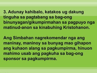 3. Adunay kahibalo, katakos ug dakung
tinguha sa pagtabang sa bag-ong
binunyagan/gikumpirmahan sa pagpuyo nga
matinud-anon sa kinabuhing Kristohanon.
Ang Simbahan nagrekomendar nga ang
maninay, maninoy sa bunyag mao gihapon
ang kuhaon alang sa pagkumpirma, hinuon
mahimo usab ang pagkuha sa bag-ong
sponsor sa pagkumpirma.
 