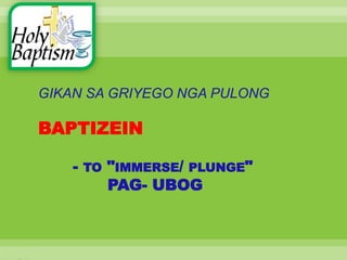 GIKAN SA GRIYEGO NGA PULONG
BAPTIZEIN
- TO "IMMERSE/ PLUNGE"
PAG- UBOG
 