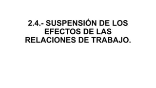 2.4.- SUSPENSIÓN DE LOS
EFECTOS DE LAS
RELACIONES DE TRABAJO.
 