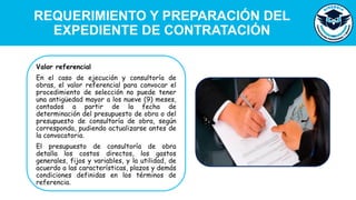 REQUERIMIENTO Y PREPARACIÓN DEL
EXPEDIENTE DE CONTRATACIÓN
Valor referencial
En el caso de ejecución y consultoría de
obras, el valor referencial para convocar el
procedimiento de selección no puede tener
una antigüedad mayor a los nueve (9) meses,
contados a partir de la fecha de
determinación del presupuesto de obra o del
presupuesto de consultoría de obra, según
corresponda, pudiendo actualizarse antes de
la convocatoria.
El presupuesto de consultoría de obra
detalla los costos directos, los gastos
generales, fijos y variables, y la utilidad, de
acuerdo a las características, plazos y demás
condiciones definidas en los términos de
referencia.
 