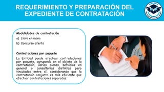 REQUERIMIENTO Y PREPARACIÓN DEL
EXPEDIENTE DE CONTRATACIÓN
Modalidades de contratación
a) Llave en mano
b) Concurso oferta
Contrataciones por paquete
La Entidad puede efectuar contrataciones
por paquete, agrupando en el objeto de la
contratación, varios bienes, servicios en
general o consultorías distintas pero
vinculados entre sí, considerando que la
contratación conjunta es más eficiente que
efectuar contrataciones separadas.
 