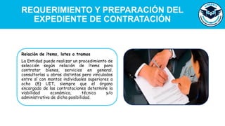 REQUERIMIENTO Y PREPARACIÓN DEL
EXPEDIENTE DE CONTRATACIÓN
Relación de ítems, lotes o tramos
La Entidad puede realizar un procedimiento de
selección según relación de ítems para
contratar bienes, servicios en general,
consultorías u obras distintas pero vinculadas
entre sí con montos individuales superiores a
ocho (8) UIT, siempre que el órgano
encargado de las contrataciones determine la
viabilidad económica, técnica y/o
administrativa de dicha posibilidad.
 