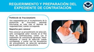 REQUERIMIENTO Y PREPARACIÓN DEL
EXPEDIENTE DE CONTRATACIÓN
Prohibición de fraccionamiento
Son responsables por el incumplimiento de la
prohibición de fraccionar, debiendo
efectuarse en cada caso el deslinde de
responsabilidad, cuando corresponda.
Requisitos para convocar
Para convocar un procedimiento de selección,
este corresponde estar incluido en el Plan
Anual de Contrataciones, contar con el
expediente de contratación aprobado, haber
designado al comité de selección cuando
corresponda, y contar con los documentos
del procedimiento de selección aprobados
que se publican con la convocatoria.
 