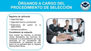 Requisitos de calificación
✓ Capacidad legal
✓ Capacidad técnica y profesional
✓ Experiencia del postor en la
especialidad
✓ Solvencia económica
Procedimiento de evaluación
Para evaluar las ofertas, la Entidad
utiliza únicamente los factores de
evaluación y el procedimiento que haya
enunciado en los documentos del
procedimiento. Lo dispuesto en este
punto no es aplicable para la Subasta
Inversa Electrónica.
ÓRGANOS A CARGO DEL
PROCEDIMIENTO DE SELECCIÓN
 
