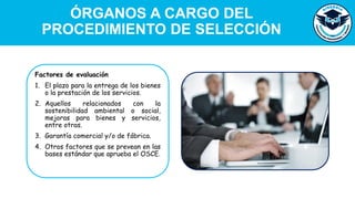 Factores de evaluación
1. El plazo para la entrega de los bienes
o la prestación de los servicios.
2. Aquellos relacionados con la
sostenibilidad ambiental o social,
mejoras para bienes y servicios,
entre otras.
3. Garantía comercial y/o de fábrica.
4. Otros factores que se prevean en las
bases estándar que aprueba el OSCE.
ÓRGANOS A CARGO DEL
PROCEDIMIENTO DE SELECCIÓN
 