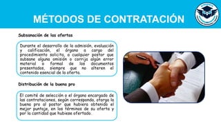 MÉTODOS DE CONTRATACIÓN
Durante el desarrollo de la admisión, evaluación
y calificación, el órgano a cargo del
procedimiento solicita, a cualquier postor que
subsane alguna omisión o corrija algún error
material o formal de los documentos
presentados, siempre que no alteren el
contenido esencial de la oferta.
Subsanación de las ofertas
El comité de selección o el órgano encargado de
las contrataciones, según corresponda, otorga la
buena pro al postor que hubiera obtenido el
mejor puntaje, en los términos de su oferta y
por la cantidad que hubiese ofertado.
Distribución de la buena pro
 