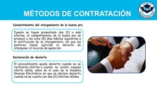 MÉTODOS DE CONTRATACIÓN
Cuando se hayan presentado dos (2) o más
ofertas, el consentimiento de la buena pro se
produce a los ocho (8) días hábiles siguientes a
la notificación de su otorgamiento, sin que los
postores hayan ejercido el derecho de
interponer el recurso de apelación.
Consentimiento del otorgamiento de la buena pro
El procedimiento queda desierto cuando no se
recibieron ofertas o cuando no exista ninguna
oferta válida, salvo en el caso de la Subasta
Inversa Electrónica en que se declara desierto
cuando no se cuenta con dos (2) ofertas válidas.
Declaración de desierto
 