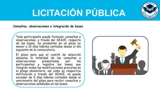 LICITACIÓN PÚBLICA
Todo participante puede formular consultas y
observaciones, a través del SEACE, respecto
de las bases. Se presentan en un plazo no
menor a 10 días hábiles contados desde el día
siguiente de la convocatoria.
El plazo para que el comité de selección
absuelva la totalidad de las consultas y
observaciones presentadas por los
participantes y registre las bases que
integren todas las modificaciones previstas en
el pliego absolutorio, así como su respectiva
notificación a través del SEACE, no puede
exceder de 5 días hábiles contados desde el
vencimiento del plazo para recibir consultas y
observaciones señaladas en las bases.
Consultas, observaciones e integración de bases
 