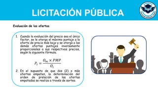 LICITACIÓN PÚBLICA
1. Cuando la evaluación del precio sea el único
factor, se le otorga el máximo puntaje a la
oferta de precio más bajo y se otorga a las
demás ofertas puntajes inversamente
proporcionales a sus respectivos precios,
según la siguiente fórmula.
𝑃𝑖 =
𝑂𝑚 × 𝑃𝑀𝑃
𝑂𝑖
2. En el supuesto de que dos (2) o más
ofertas empaten, la determinación del
orden de prelación de las ofertas
empatadas se realiza a través de sorteo.
Evaluación de las ofertas
 