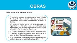 OBRAS
1. El supervisor o inspector dentro de los siete (7) días
de suscrito del contrato de obra, emite su
conformidad sobre dichos documentos e informa a la
Entidad.
2. Se considera como válidas las observaciones del
supervisor o inspector que no hubieran sido
levantadas o concordadas como máximo dentro de los
quince (15) días de suscrito el contrato.
3. La Entidad tiene cinco (5) días hábiles para aprobarlo.
4. La Entidad se pronuncia sobre dicha solicitud en el
plazo de diez (10) días hábiles de presentada.
5. Si se suspende el trámite de la solicitud y entrega del
adelanto directo, se reiniciaría quince (15) .
Inicio del plazo de ejecución de obra
 