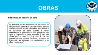 OBRAS
La Entidad puede incorporar en las bases la
obligación de constituir un fideicomiso para la
administración de los adelantos destinados a
la ejecución de obra cuando el valor
referencial o presupuesto del proyecto sea
igual o superior a cinco millones y 00/100
Soles (S/ 5 000 000,00), con el fin de
garantizar que dichos recursos, durante su
ejecución, se apliquen exclusivamente a la
obra contratada.
Fideicomiso de adelanto de obra
 