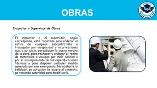OBRAS
El inspector o el supervisor, según
corresponda, está facultado para ordenar el
retiro de cualquier subcontratista o
trabajador por incapacidad o incorrecciones
que, a su juicio, perjudiquen la buena marcha
de la obra; para rechazar y ordenar el retiro
de materiales o equipos por mala calidad o
por el incumplimiento de las especificaciones
técnicas y para disponer cualquier medida
generada por una emergencia. No obstante lo
señalado, su actuación se ajusta al contrato,
no teniendo autoridad para modificarlo.
Inspector o Supervisor de Obras
 