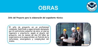 OBRAS
El jefe de proyecto es un profesional
colegiado, habilitado y especializado designado
por el contratista consultor de obra, el cual es
ingeniero o arquitecto, según el objeto del
proyecto, con no menos de dos (2) años de
experiencia en la especialidad, en función de la
naturaleza, envergadura y complejidad del
mismo.
Jefe del Proyecto para la elaboración del expediente técnico
 