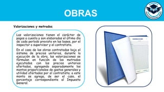 OBRAS
Las valorizaciones tienen el carácter de
pagos a cuenta y son elaboradas el último día
de cada período previsto en las bases, por el
inspector o supervisor y el contratista.
En el caso de las obras contratadas bajo el
sistema de precios unitarios, durante la
ejecución de la obra, las valorizaciones se
formulan en función de los metrados
ejecutados con los precios unitarios
ofertados, agregando separadamente los
montos proporcionales de gastos generales y
utilidad ofertados por el contratista; a este
monto se agrega, de ser el caso, el
porcentaje correspondiente al Impuesto
General.
Valorizaciones y metrados
 