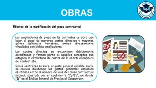 OBRAS
Las ampliaciones de plazo en los contratos de obra dan
lugar al pago de mayores costos directos y mayores
gastos generales variables, ambos directamente
vinculados con dichas ampliaciones.
Los costos directos se encuentran debidamente
acreditados y forman parte de aquellos conceptos que
integren la estructura de costos de la oferta económica
del contratista.
En los contratos de obra, el gasto general variable diario
se calcula dividiendo los gastos generales variables
ofertados entre el número de días del plazo contractual
original, ajustado por el coeficiente “Ip/Io”, en donde
“Ip” es el Índice General de Precios al Consumidor.
Efectos de la modificación del plazo contractual
 