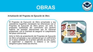 OBRAS
El Programa de Ejecución de Obra actualizado y sus
calendarios muestran claramente las diferencias con el
Programa de Ejecución de Obra previo, así como la
propuesta sustentada del contratista que permita
superar las posibles desviaciones que se hubieran
presentado, con la finalidad de asegurar el cumplimiento
del plazo contractual.
Ante la falta de presentación del Programa de Ejecución
de Obra actualizado y sus calendarios por el contratista
en el plazo señalado en el primer párrafo de este punto,
el supervisor o inspector lo elabora y se vuelve
obligatorio para todos sus efectos.
Actualización del Programa de Ejecución de Obra
 