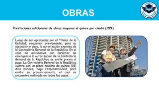 OBRAS
Luego de ser aprobadas por el Titular de la
Entidad, requieren previamente, para su
ejecución y pago, la autorización expresa de
la Contraloría General de la República. En el
caso de adicionales con carácter de
emergencia la autorización de la Contraloría
General de la República se emite previa al
pago. La Contraloría General de la República
cuenta con un plazo máximo de quince (15)
días hábiles, bajo responsabilidad, para
emitir su pronunciamiento, el cual se
encuentra motivado en todos los casos.
Prestaciones adicionales de obras mayores al quince por ciento (15%)
 